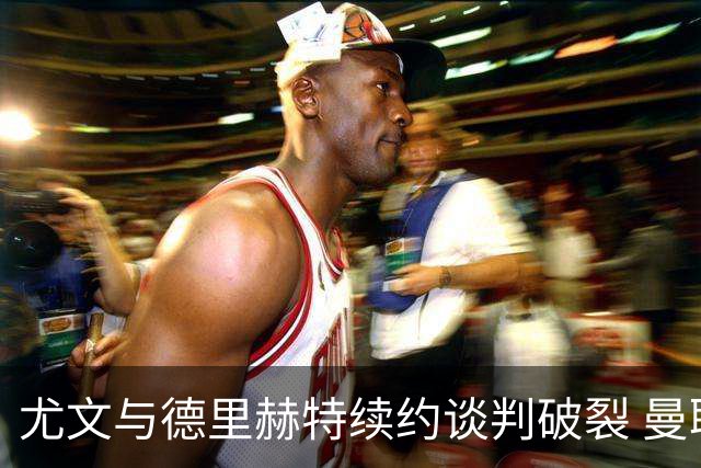 尤文与德里赫特续约谈判破裂 曼联切尔西对他有意